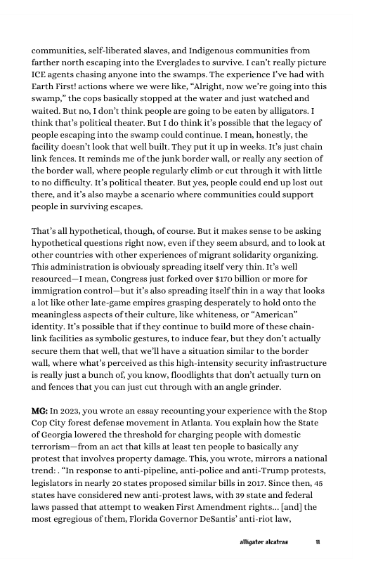 communities, self-ll  erated slaves, and Indigenous communities from farther north escaping into the Everglades to survive. I can’t really picture ICE agents chasing anyone into the swamps. The experience I’ve had with Earth Tirst! actions where we were like, “Alright, now we’re going into this ‘swamp,” the cops basically stopped at the water and just watched and waited. But no, I don’t think people are going to be caten by alligators. T think that’s poltical theater. But I do think it’s possible that the legacy of people escaping into the swamp could continue. 1 mean, honestly, the facility doesn’t look that well built. They put it up in weeks. 1€’ just chain link fences. It reminds me of the junk border wall, or really any section of the border wall, where people regularly climb or cut through it with little tono diffieulty. It’s political theater. But yes, people could end uplost out there, and it’s also maybe a scenario where communities could support people in surviving escapes.  ‘That’s all hypothetical, though, of course. But it makes sense to be asking hypothetical questions right now, even if they seem absurd, and to look at other countries with other experiences of migrant solidarity organizing. ‘This administration is obviously spreading itself very thin. 1’s well resourced—I mean, Congress just forked over $170 billion or more for immigration control—but its also spreading itself thin in a way that looks alot like other late-game empires grasping desperately to hold onto the ‘meaningless aspects of their culture, like whiteness, or “American” identity. It’s possible that if they continue to build mare of these chain- link facilities as symbolic gestures, to induce fear, but they don’t actually secure them that well that we’ll have a situation similar to the border wall, where what’s perceived as this high-intensity security infrastructure isreally just a bunch of, you know, floodlights that don’t actually turn on and fences that you can just cut through with an angle grinder.  MG: In 2023, you wrote an essay recounting your experience with the Stop Cop City forest defense movement in Atlanta. You explain how the State of Georgia lowered the threshold for charging people with domestic terrorism—from an act that kil at least ten people to basically any protest that involves property damage. This, you wrote, mirrors a national trend: “In response to anti-pipeline, anti-police and anti-Trump protests, legislators in nearly 20 states proposed si states have considered new anti-protest laws, with 39 state and federal laws passed that attempt to weaken First Amendment rights... (and] the ‘most egregious of them, Florida Governor DeSantis’ anti-riot law,  ilar bills in 2017. ince then, 45  stigtorseatras 